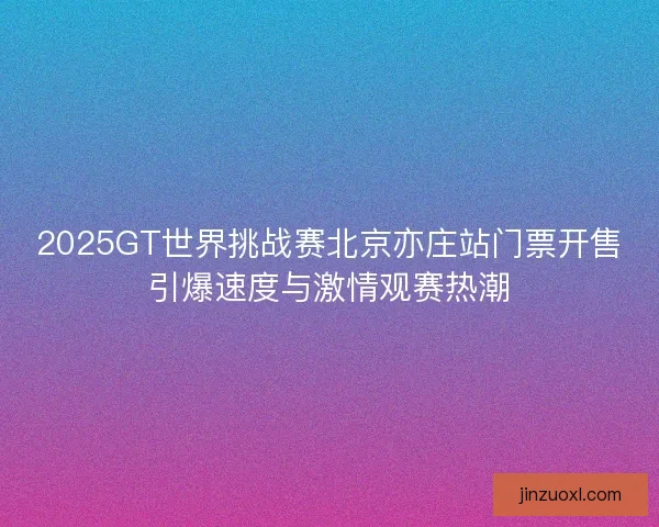 2025GT世界挑战赛北京亦庄站门票开售引爆速度与激情观赛热潮