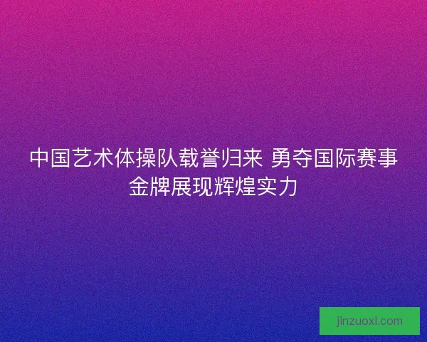 中国艺术体操队载誉归来 勇夺国际赛事金牌展现辉煌实力
