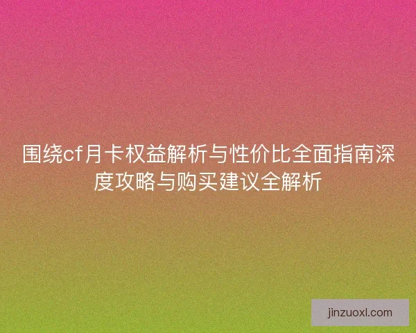 围绕cf月卡权益解析与性价比全面指南深度攻略与购买建议全解析