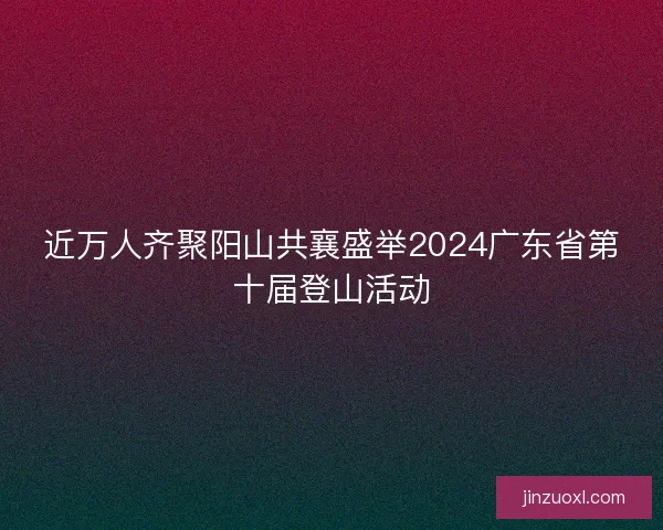 近万人齐聚阳山共襄盛举2024广东省第十届登山活动