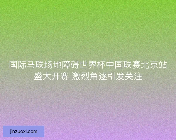 国际马联场地障碍世界杯中国联赛北京站盛大开赛 激烈角逐引发关注