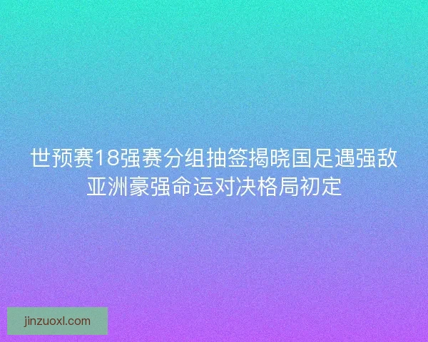世预赛18强赛分组抽签揭晓国足遇强敌亚洲豪强命运对决格局初定