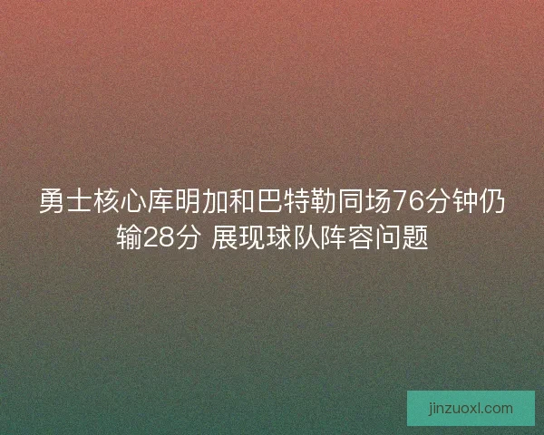 勇士核心库明加和巴特勒同场76分钟仍输28分 展现球队阵容问题