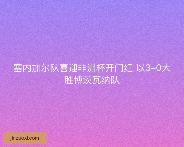 塞内加尔队喜迎非洲杯开门红 以3-0大胜博茨瓦纳队