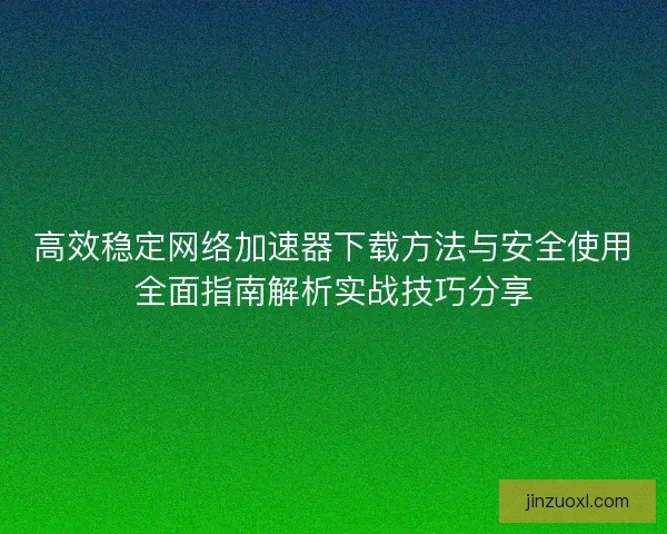 高效稳定网络加速器下载方法与安全使用全面指南解析实战技巧分享