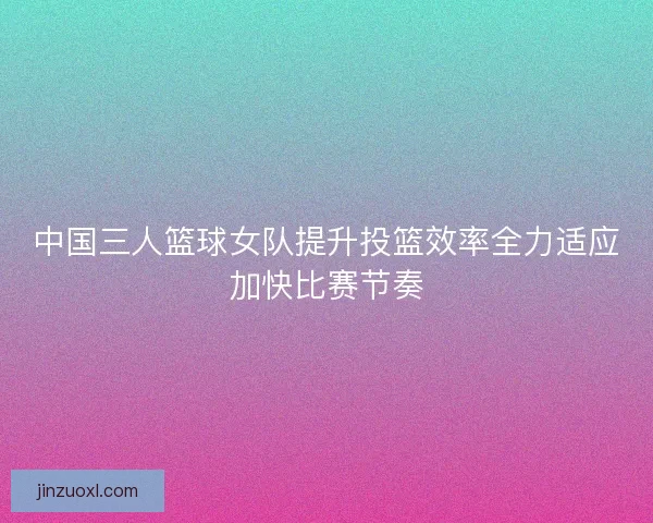中国三人篮球女队提升投篮效率全力适应加快比赛节奏