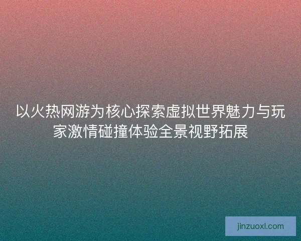 以火热网游为核心探索虚拟世界魅力与玩家激情碰撞体验全景视野拓展