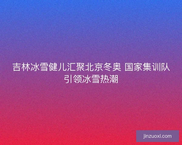 吉林冰雪健儿汇聚北京冬奥 国家集训队引领冰雪热潮
