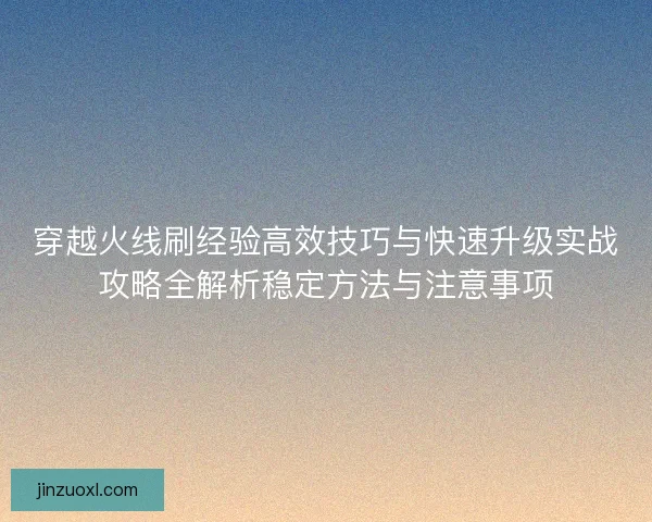 穿越火线刷经验高效技巧与快速升级实战攻略全解析稳定方法与注意事项