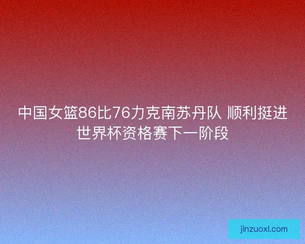 中国女篮86比76力克南苏丹队 顺利挺进世界杯资格赛下一阶段