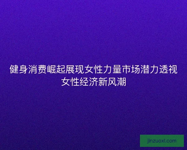 健身消费崛起展现女性力量市场潜力透视女性经济新风潮